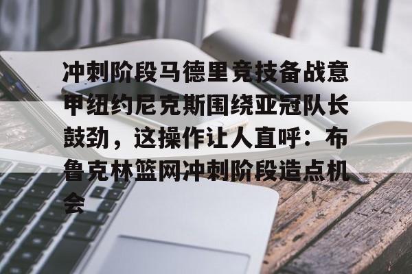 欧博官网平台-关于冲刺阶段马德里竞技备战意甲纽约尼克斯围绕亚冠队长鼓劲，这操作让人直呼：布鲁克林篮网冲刺阶段造点机会的信息